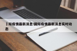 囯际疫情最新消息:国际疫情最新消息实时动态