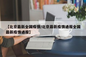 【北京最新全国疫情/北京最新疫情通报全国最新疫情通报】