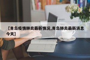 【青岛疫情肺炎最新情况,青岛肺炎最新消息今天】