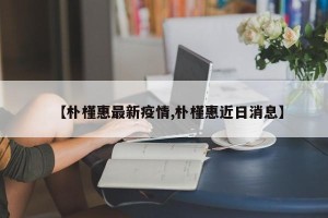 【朴槿惠最新疫情,朴槿惠近日消息】