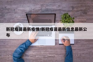 新冠疫苗最新疫情/新冠疫苗最新信息最新公布