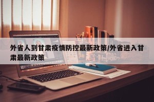 外省人到甘肃疫情防控最新政策/外省进入甘肃最新政策