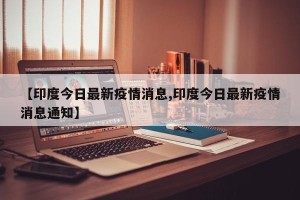 【印度今日最新疫情消息,印度今日最新疫情消息通知】