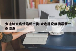 大连肺炎疫情最新一例:大连肺炎疫情最新一例消息