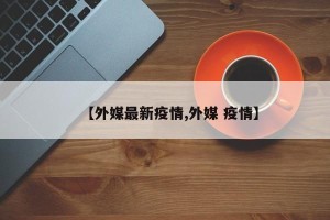 【外媒最新疫情,外媒 疫情】