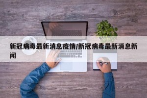 新冠病毒最新消息疫情/新冠病毒最新消息新闻