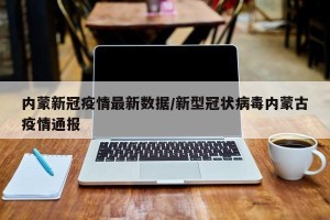 内蒙新冠疫情最新数据/新型冠状病毒内蒙古疫情通报