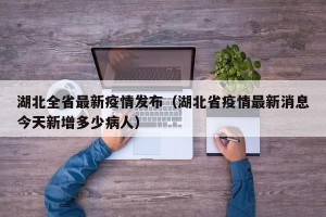 湖北全省最新疫情发布（湖北省疫情最新消息今天新增多少病人）