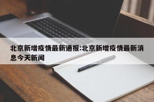 北京新增疫情最新通报:北京新增疫情最新消息今天新闻