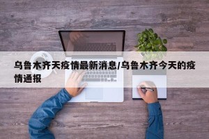 乌鲁木齐天疫情最新消息/乌鲁木齐今天的疫情通报