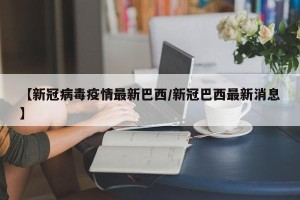 【新冠病毒疫情最新巴西/新冠巴西最新消息】