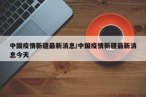 中国疫情新疆最新消息/中国疫情新疆最新消息今天