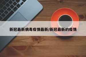 新冠最新病毒疫情最新/新冠最新的疫情