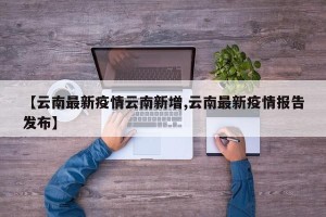 【云南最新疫情云南新增,云南最新疫情报告发布】