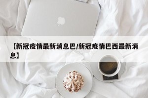 【新冠疫情最新消息巴/新冠疫情巴西最新消息】