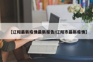 【辽阳最新疫情最新报告/辽阳市最新疫情】