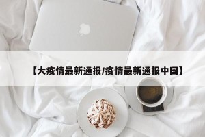 【大疫情最新通报/疫情最新通报中国】