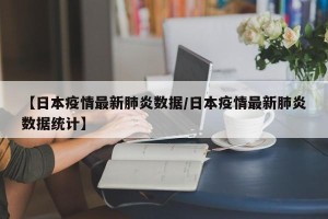 【日本疫情最新肺炎数据/日本疫情最新肺炎数据统计】