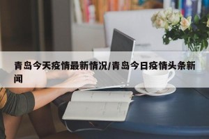 青岛今天疫情最新情况/青岛今日疫情头条新闻