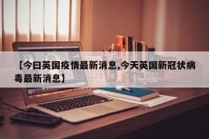 【今曰英国疫情最新消息,今天英国新冠状病毒最新消息】