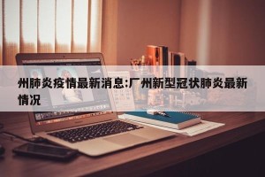 州肺炎疫情最新消息:厂州新型冠状肺炎最新情况