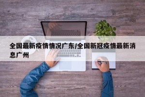 全国最新疫情情况广东/全国新冠疫情最新消息广州