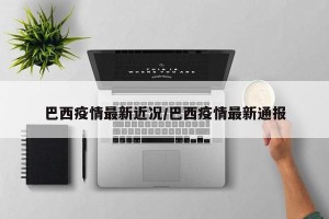 巴西疫情最新近况/巴西疫情最新通报