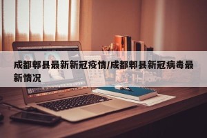 成都郫县最新新冠疫情/成都郫县新冠病毒最新情况