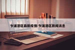 乍浦港区最新疫情:乍浦港区新闻消息