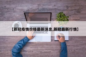 【新冠疫情价格最新消息,新冠最新行情】