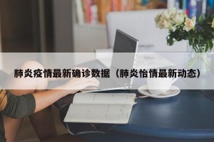 肺炎疫情最新确诊数据（肺炎怡情最新动态）