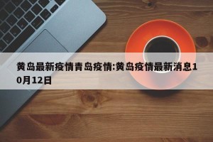 黄岛最新疫情青岛疫情:黄岛疫情最新消息10月12日