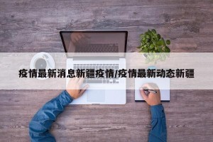 疫情最新消息新疆疫情/疫情最新动态新疆