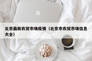 北京最新农贸市场疫情（北京市农贸市场信息大全）