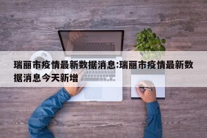 瑞丽市疫情最新数据消息:瑞丽市疫情最新数据消息今天新增