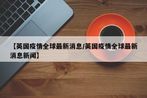 【英国疫情全球最新消息/英国疫情全球最新消息新闻】