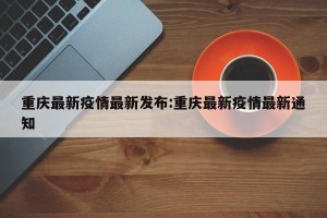 重庆最新疫情最新发布:重庆最新疫情最新通知