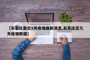 【石家庄最近5天疫情最新消息,石家庄近几天疫情数据】