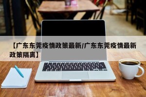 【广东东莞疫情政策最新/广东东莞疫情最新政策隔离】