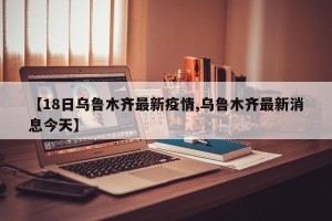 【18日乌鲁木齐最新疫情,乌鲁木齐最新消息今天】