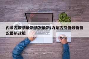 内蒙古疫情最新情况最新/内蒙古疫情最新情况最新政策