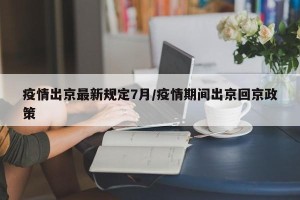 疫情出京最新规定7月/疫情期间出京回京政策