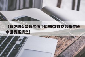 【新冠肺炎最新疫情中国/新冠肺炎最新疫情中国最新消息】