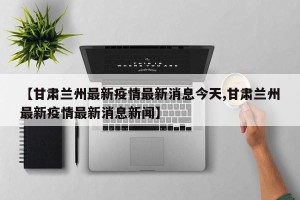 【甘肃兰州最新疫情最新消息今天,甘肃兰州最新疫情最新消息新闻】