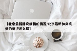 【北京最新肺炎疫情的情况/北京最新肺炎疫情的情况怎么样】