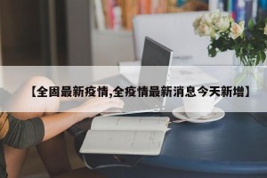 【全固最新疫情,全疫情最新消息今天新增】