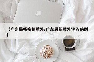 【广东最新疫情境外/广东最新境外输入病例】