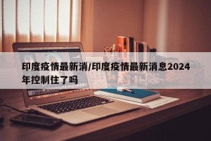 印度疫情最新消/印度疫情最新消息2024年控制住了吗