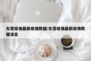 东莞疫情最新疫情数据:东莞疫情最新疫情数据消息