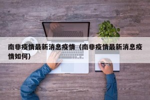 南非疫情最新消息疫情（南非疫情最新消息疫情如何）